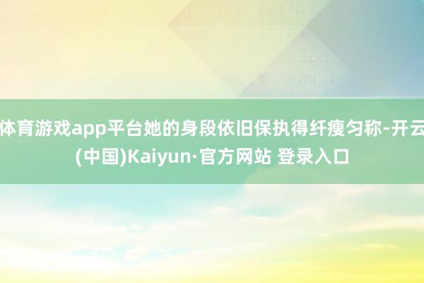 体育游戏app平台她的身段依旧保执得纤瘦匀称-开云(中国)Kaiyun·官方网站 登录入口