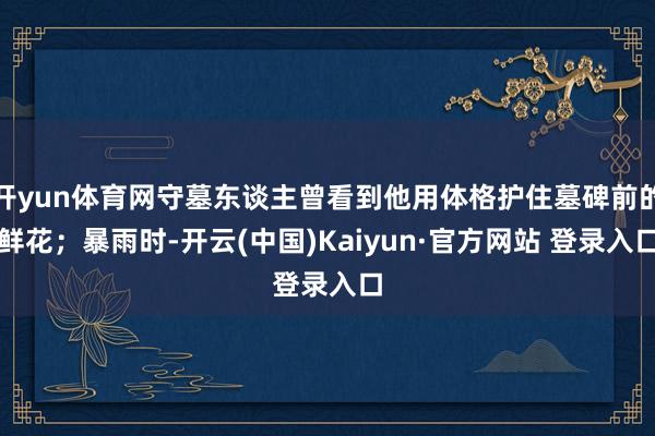 开yun体育网守墓东谈主曾看到他用体格护住墓碑前的鲜花;暴雨时-开云(中国)Kaiyun·官方网站 登录入口