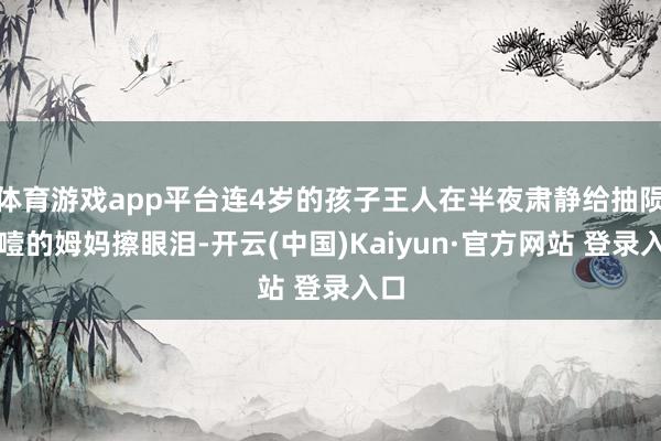 体育游戏app平台连4岁的孩子王人在半夜肃静给抽陨涕噎的姆妈擦眼泪-开云(中国)Kaiyun·官方网站 登录入口