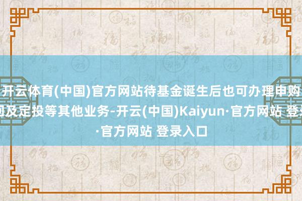 开云体育(中国)官方网站待基金诞生后也可办理申购、赎回及定投等其他业务-开云(中国)Kaiyun·官方网站 登录入口