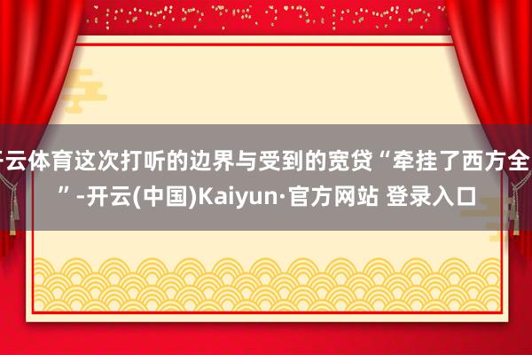 开云体育这次打听的边界与受到的宽贷“牵挂了西方全国”-开云(中国)Kaiyun·官方网站 登录入口