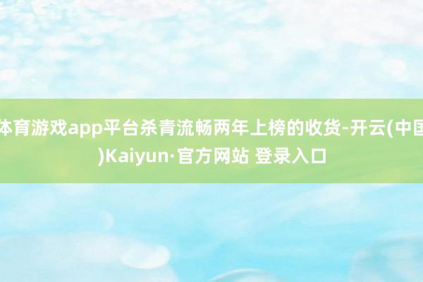 体育游戏app平台杀青流畅两年上榜的收货-开云(中国)Kaiyun·官方网站 登录入口