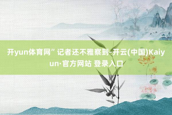 开yun体育网”　　记者还不雅察到-开云(中国)Kaiyun·官方网站 登录入口