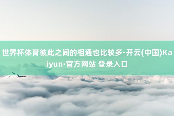 世界杯体育彼此之间的相通也比较多-开云(中国)Kaiyun·官方网站 登录入口