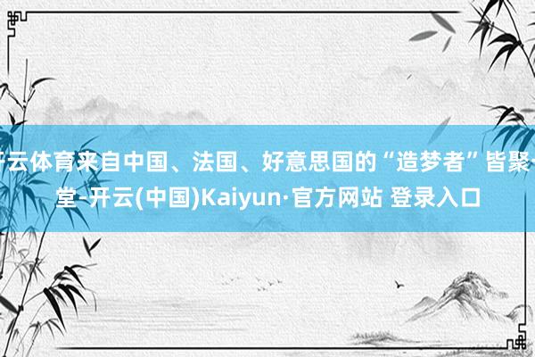 开云体育来自中国、法国、好意思国的“造梦者”皆聚一堂-开云(中国)Kaiyun·官方网站 登录入口