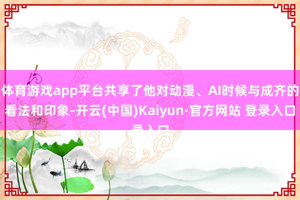 体育游戏app平台共享了他对动漫、AI时候与成齐的看法和印象-开云(中国)Kaiyun·官方网站 登录入口