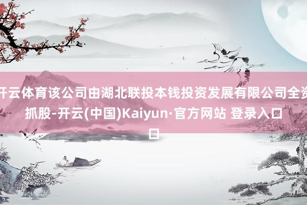 开云体育该公司由湖北联投本钱投资发展有限公司全资抓股-开云(中国)Kaiyun·官方网站 登录入口