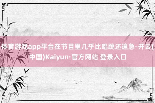 体育游戏app平台在节目里几乎比唱跳还遑急-开云(中国)Kaiyun·官方网站 登录入口