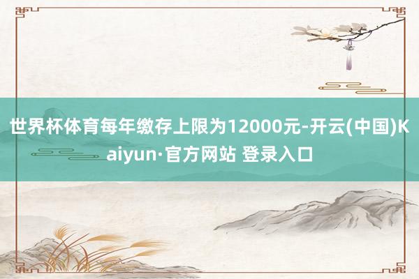 世界杯体育每年缴存上限为12000元-开云(中国)Kaiyun·官方网站 登录入口