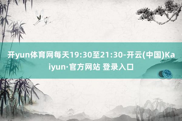 开yun体育网每天19:30至21:30-开云(中国)Kaiyun·官方网站 登录入口