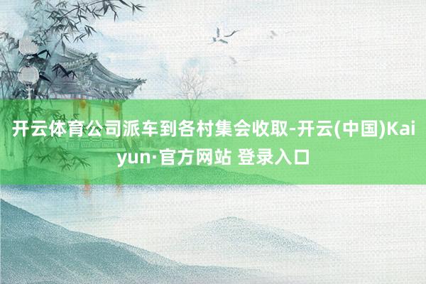 开云体育公司派车到各村集会收取-开云(中国)Kaiyun·官方网站 登录入口