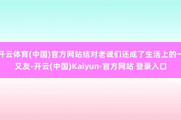 开云体育(中国)官方网站结对老诚们还成了生活上的一又友-开云(中国)Kaiyun·官方网站 登录入口