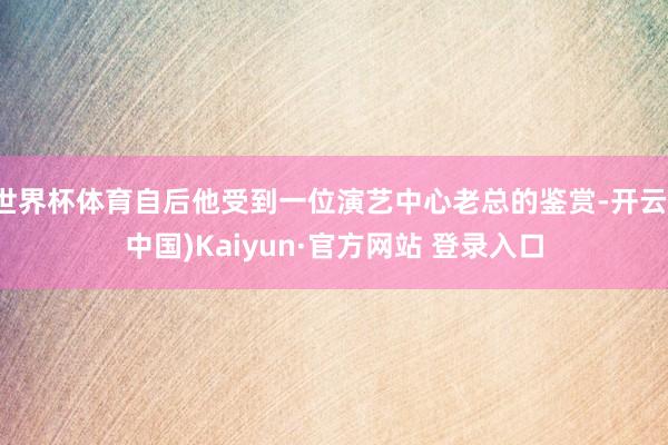 世界杯体育自后他受到一位演艺中心老总的鉴赏-开云(中国)Kaiyun·官方网站 登录入口