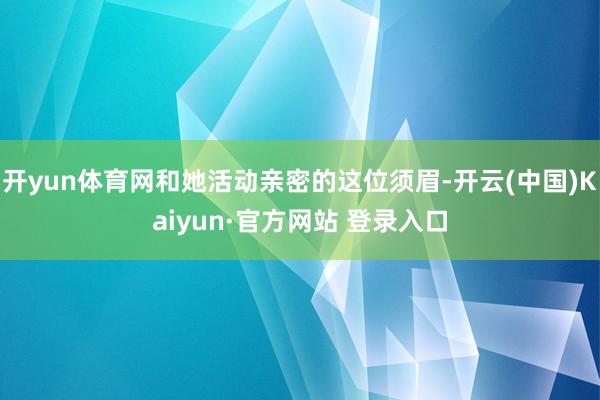 开yun体育网和她活动亲密的这位须眉-开云(中国)Kaiyun·官方网站 登录入口