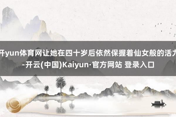 开yun体育网让她在四十岁后依然保握着仙女般的活力-开云(中国)Kaiyun·官方网站 登录入口
