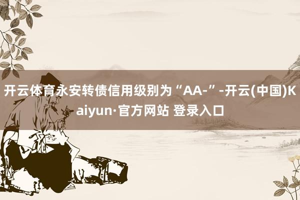 开云体育永安转债信用级别为“AA-”-开云(中国)Kaiyun·官方网站 登录入口