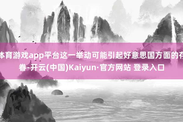 体育游戏app平台这一举动可能引起好意思国方面的存眷-开云(中国)Kaiyun·官方网站 登录入口