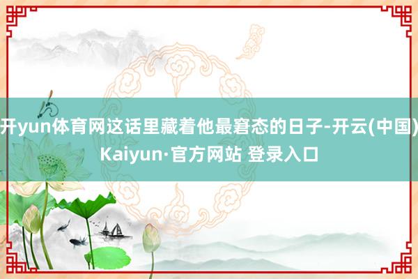开yun体育网这话里藏着他最窘态的日子-开云(中国)Kaiyun·官方网站 登录入口