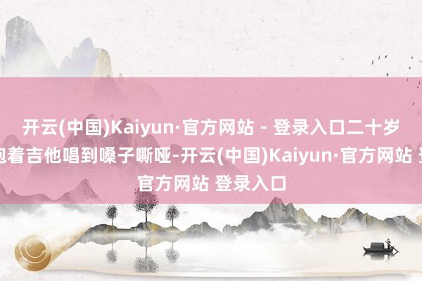 开云(中国)Kaiyun·官方网站 - 登录入口二十岁的黄渤抱着吉他唱到嗓子嘶哑-开云(中国)Kaiyun·官方网站 登录入口