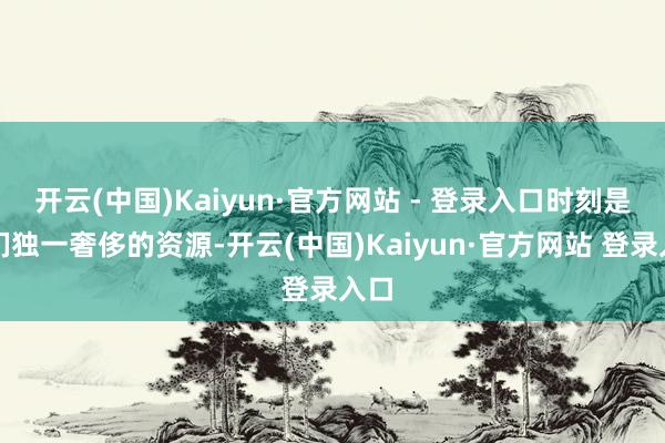 开云(中国)Kaiyun·官方网站 - 登录入口时刻是他们独一奢侈的资源-开云(中国)Kaiyun·官方网站 登录入口
