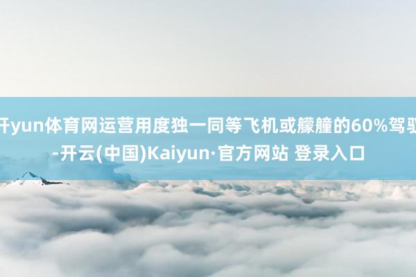 开yun体育网运营用度独一同等飞机或艨艟的60%驾驭-开云(中国)Kaiyun·官方网站 登录入口