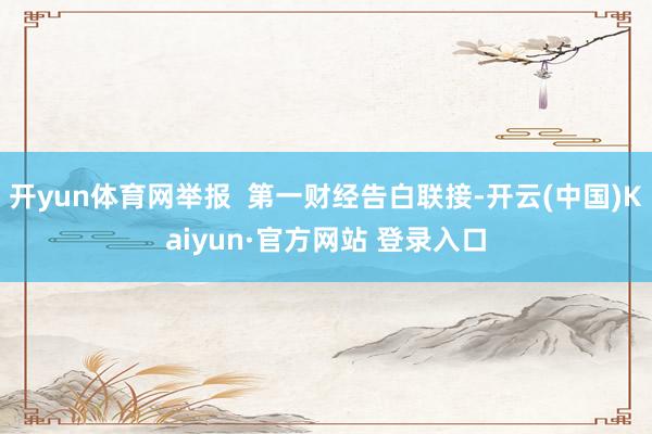 开yun体育网举报  第一财经告白联接-开云(中国)Kaiyun·官方网站 登录入口