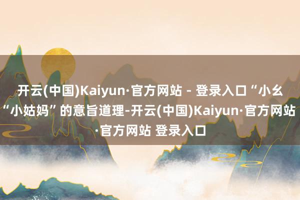 开云(中国)Kaiyun·官方网站 - 登录入口“小幺爸”即是“小姑妈”的意旨道理-开云(中国)Kaiyun·官方网站 登录入口