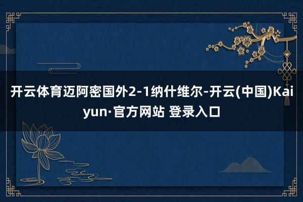 开云体育迈阿密国外2-1纳什维尔-开云(中国)Kaiyun·官方网站 登录入口