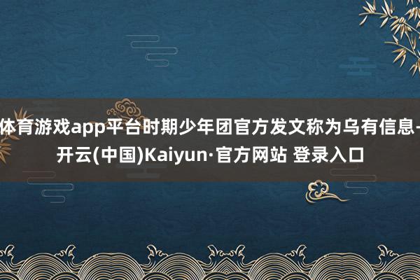 体育游戏app平台时期少年团官方发文称为乌有信息-开云(中国)Kaiyun·官方网站 登录入口
