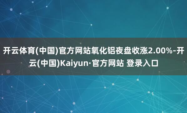 开云体育(中国)官方网站氧化铝夜盘收涨2.00%-开云(中国)Kaiyun·官方网站 登录入口