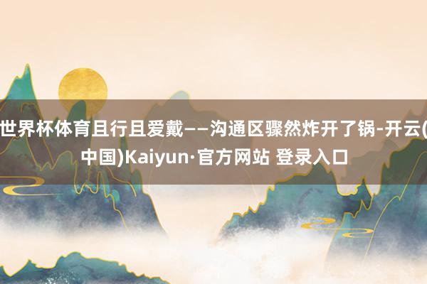 世界杯体育且行且爱戴——沟通区骤然炸开了锅-开云(中国)Kaiyun·官方网站 登录入口