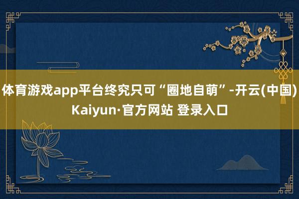 体育游戏app平台终究只可“圈地自萌”-开云(中国)Kaiyun·官方网站 登录入口