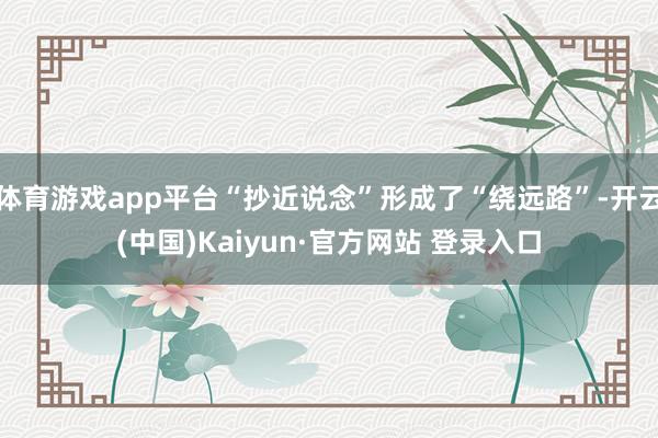 体育游戏app平台“抄近说念”形成了“绕远路”-开云(中国)Kaiyun·官方网站 登录入口