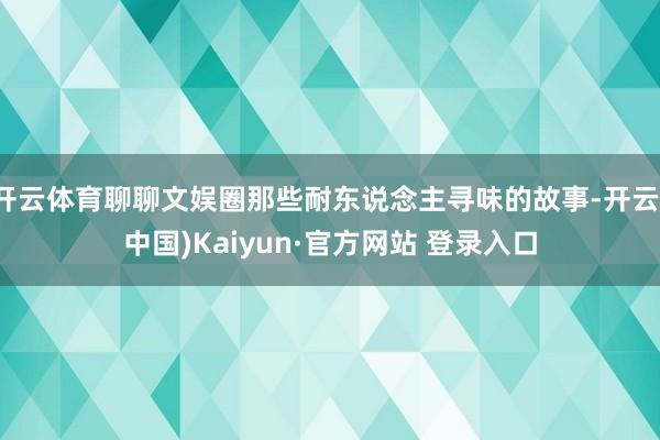 开云体育聊聊文娱圈那些耐东说念主寻味的故事-开云(中国)Kaiyun·官方网站 登录入口