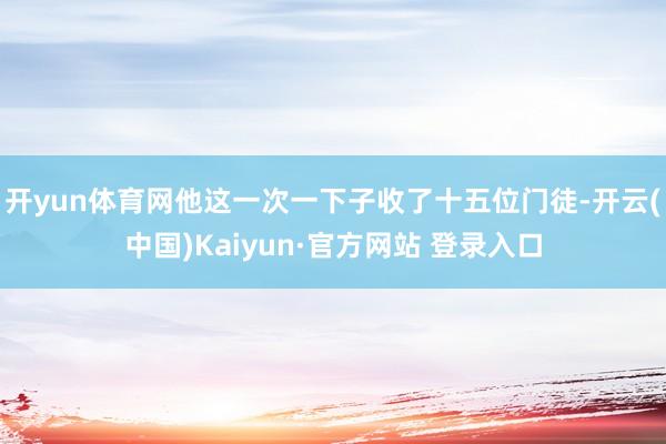 开yun体育网他这一次一下子收了十五位门徒-开云(中国)Kaiyun·官方网站 登录入口