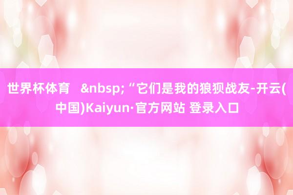 世界杯体育   &nbsp;“它们是我的狼狈战友-开云(中国)Kaiyun·官方网站 登录入口