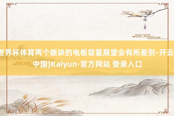 世界杯体育两个版块的电板容量展望会有所差别-开云(中国)Kaiyun·官方网站 登录入口