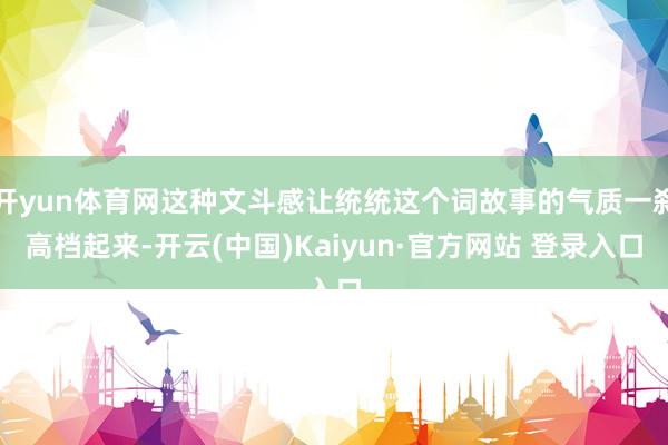 开yun体育网这种文斗感让统统这个词故事的气质一刹高档起来-开云(中国)Kaiyun·官方网站 登录入口