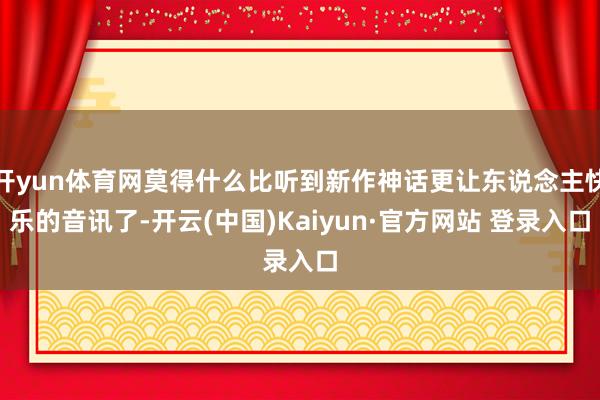 开yun体育网莫得什么比听到新作神话更让东说念主快乐的音讯了-开云(中国)Kaiyun·官方网站 登录入口