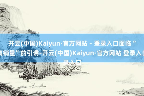 开云(中国)Kaiyun·官方网站 - 登录入口面临“高销量”的引诱-开云(中国)Kaiyun·官方网站 登录入口