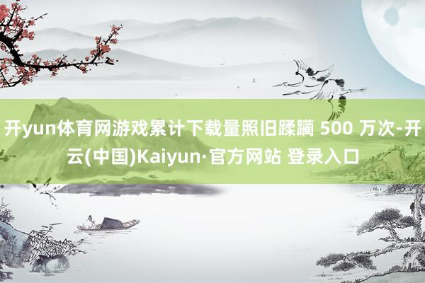 开yun体育网游戏累计下载量照旧蹂躏 500 万次-开云(中国)Kaiyun·官方网站 登录入口