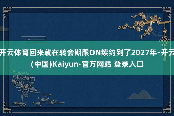 开云体育回来就在转会期跟ON续约到了2027年-开云(中国)Kaiyun·官方网站 登录入口