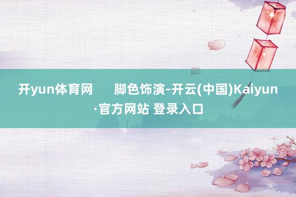 开yun体育网      脚色饰演-开云(中国)Kaiyun·官方网站 登录入口