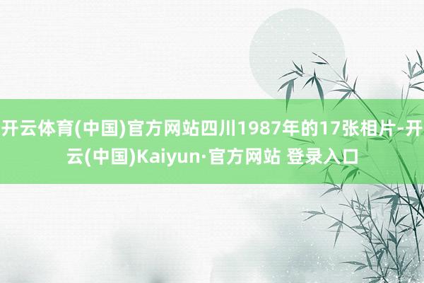 开云体育(中国)官方网站四川1987年的17张相片-开云(中国)Kaiyun·官方网站 登录入口