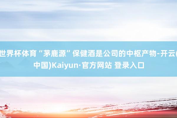 世界杯体育“茅鹿源”保健酒是公司的中枢产物-开云(中国)Kaiyun·官方网站 登录入口