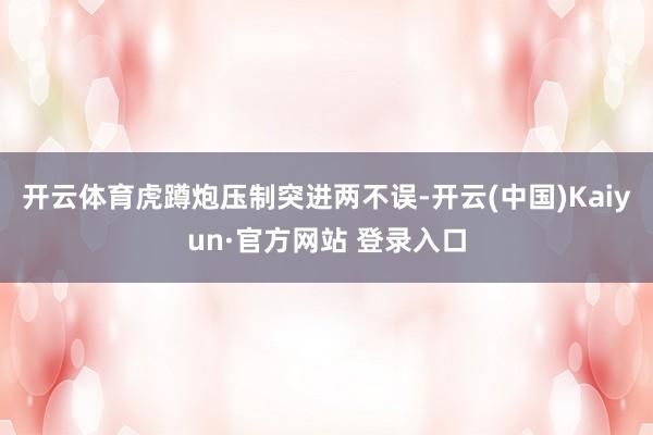 开云体育虎蹲炮压制突进两不误-开云(中国)Kaiyun·官方网站 登录入口