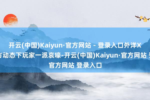 开云(中国)Kaiyun·官方网站 - 登录入口外洋X平台官方动态下玩家一派哀嚎-开云(中国)Kaiyun·官方网站 登录入口