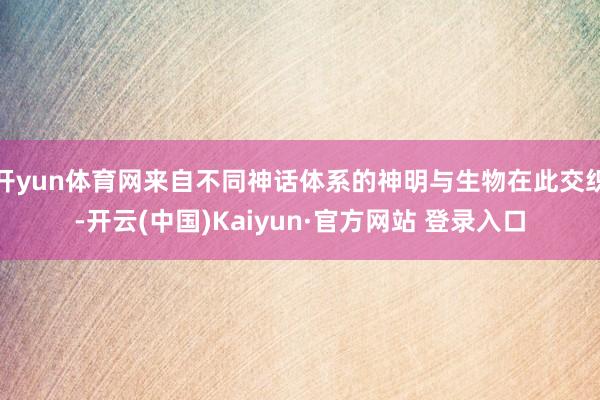 开yun体育网来自不同神话体系的神明与生物在此交织-开云(中国)Kaiyun·官方网站 登录入口