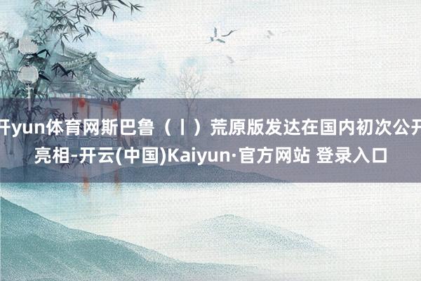 开yun体育网斯巴鲁(丨)荒原版发达在国内初次公开亮相-开云(中国)Kaiyun·官方网站 登录入口