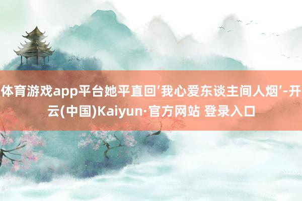 体育游戏app平台她平直回‘我心爱东谈主间人烟’-开云(中国)Kaiyun·官方网站 登录入口